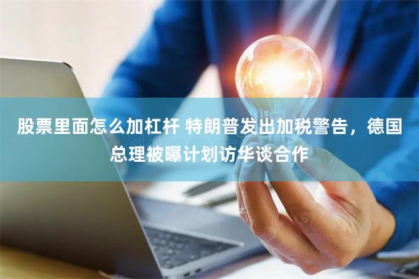 股票里面怎么加杠杆 特朗普发出加税警告，德国总理被曝计划访华谈合作