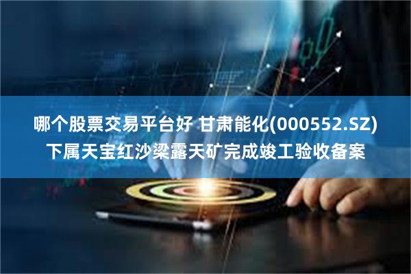 哪个股票交易平台好 甘肃能化(000552.SZ)下属天宝红沙梁露天矿完成竣工验收备案