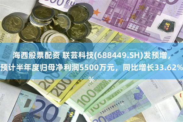 海西股票配资 联芸科技(688449.SH)发预增，预计半年度归母净利润5500万元，同比增长33.62%