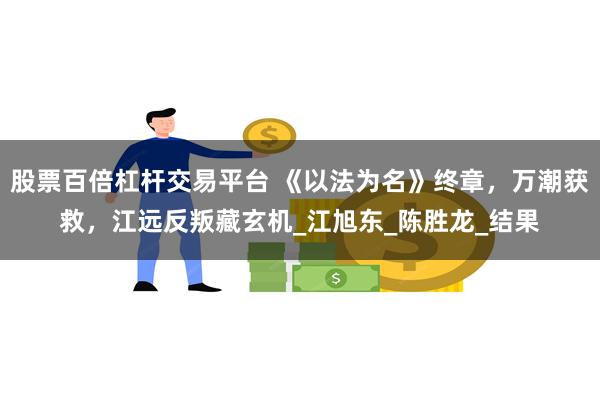股票百倍杠杆交易平台 《以法为名》终章，万潮获救，江远反叛藏玄机_江旭东_陈胜龙_结果