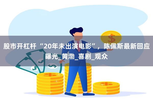 股市开杠杆 “20年未出演电影”，陈佩斯最新回应曝光_黄渤_喜剧_观众