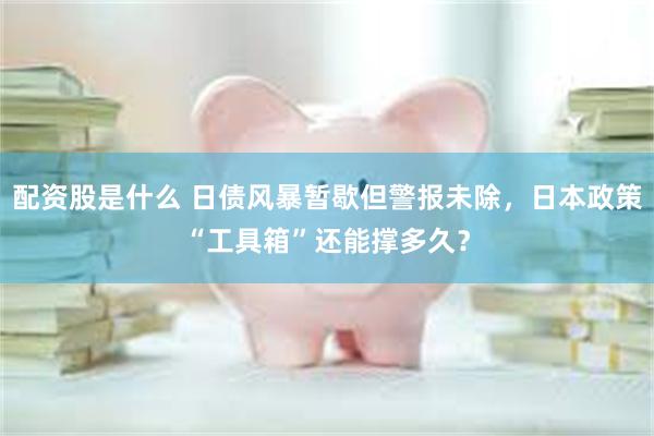 配资股是什么 日债风暴暂歇但警报未除，日本政策“工具箱”还能撑多久？