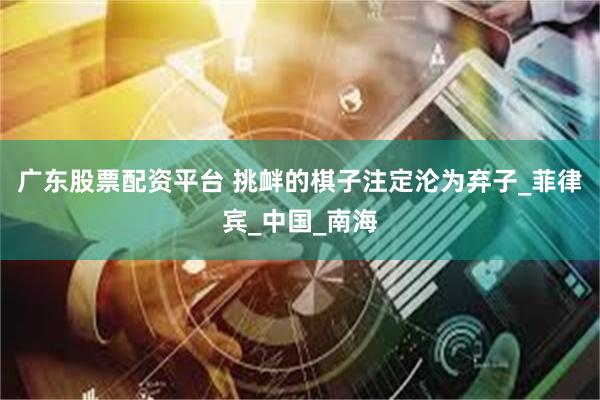 广东股票配资平台 挑衅的棋子注定沦为弃子_菲律宾_中国_南海