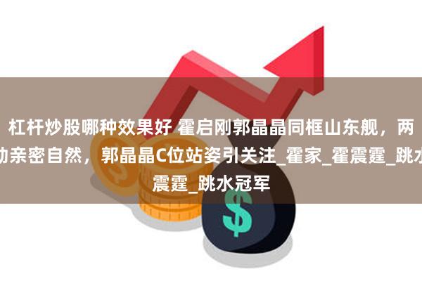 杠杆炒股哪种效果好 霍启刚郭晶晶同框山东舰，两人互动亲密自然，郭晶晶C位站姿引关注_霍家_霍震霆_跳水冠军