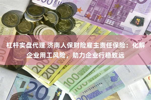 杠杆实盘代理 济南人保财险雇主责任保险：化解企业用工风险，助力企业行稳致远