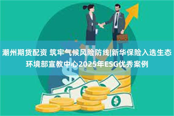 潮州期货配资 筑牢气候风险防线|新华保险入选生态环境部宣教中心2025年ESG优秀案例