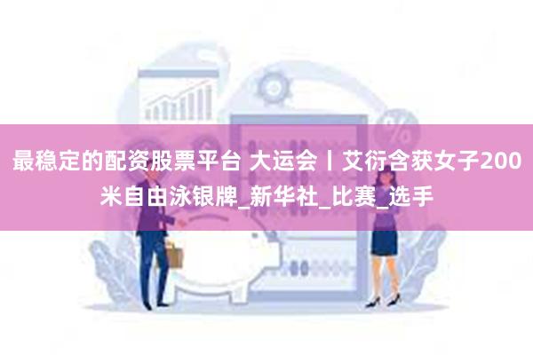 最稳定的配资股票平台 大运会丨艾衍含获女子200米自由泳银牌_新华社_比赛_选手