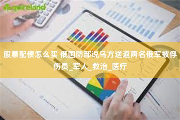 股票配债怎么买 俄国防部说乌方送返两名俄军被俘伤员_军人_救治_医疗