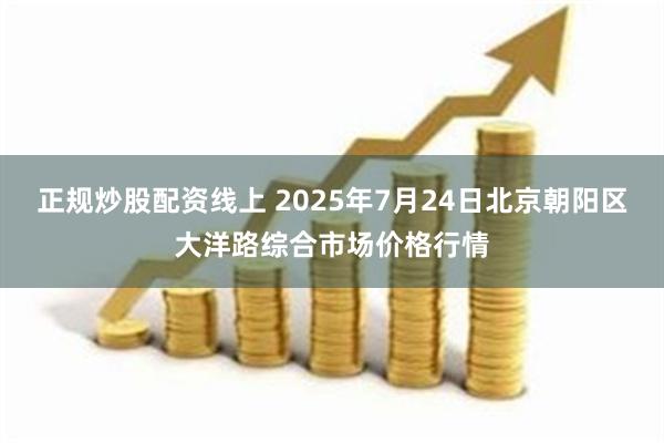 正规炒股配资线上 2025年7月24日北京朝阳区大洋路综合市场价格行情