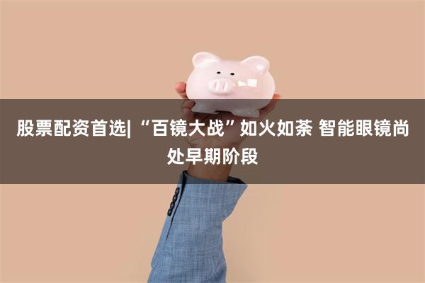 股票配资首选| “百镜大战”如火如荼 智能眼镜尚处早期阶段