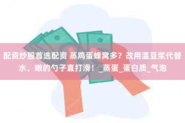 配资炒股首选配资 蒸鸡蛋蜂窝多？改用温豆浆代替水，嫩的勺子直打滑！_蒸蛋_蛋白质_气泡