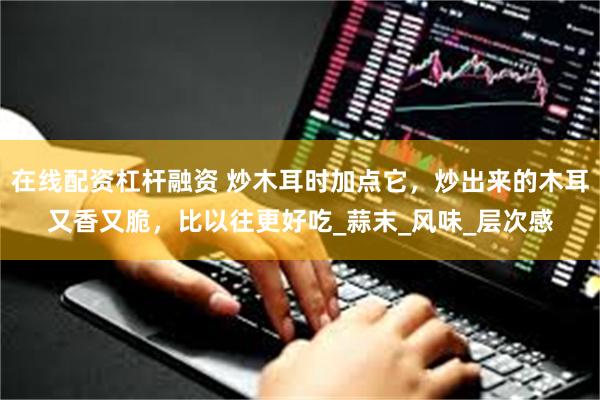 在线配资杠杆融资 炒木耳时加点它，炒出来的木耳又香又脆，比以往更好吃_蒜末_风味_层次感