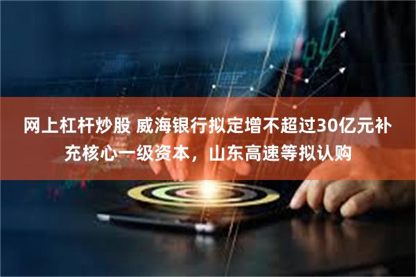 网上杠杆炒股 威海银行拟定增不超过30亿元补充核心一级资本，山东高速等拟认购