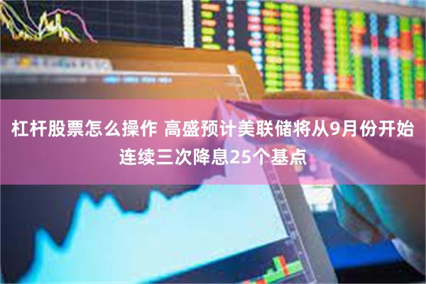 杠杆股票怎么操作 高盛预计美联储将从9月份开始连续三次降息25个基点