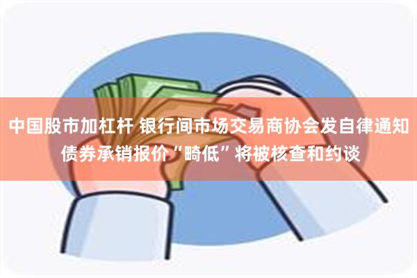 中国股市加杠杆 银行间市场交易商协会发自律通知 债券承销报价“畸低”将被核查和约谈