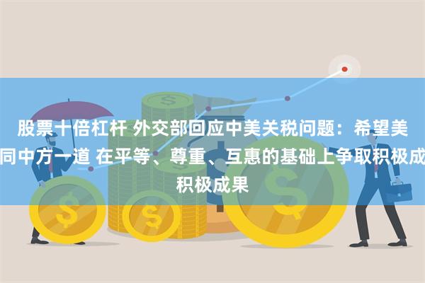 股票十倍杠杆 外交部回应中美关税问题：希望美方同中方一道 在平等、尊重、互惠的基础上争取积极成果