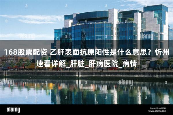 168股票配资 乙肝表面抗原阳性是什么意思？忻州速看详解_肝脏_肝病医院_病情