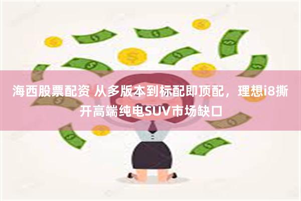 海西股票配资 从多版本到标配即顶配，理想i8撕开高端纯电SUV市场缺口
