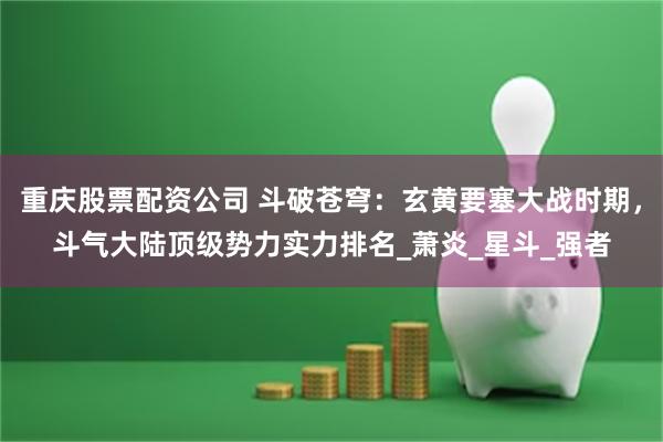 重庆股票配资公司 斗破苍穹：玄黄要塞大战时期，斗气大陆顶级势力实力排名_萧炎_星斗_强者