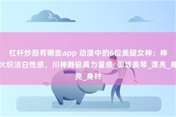 杠杆炒股有哪些app 动漫中的6位美腿女神：神裂火织洁白性感，川神舞极具力量感_御坂美琴_漂亮_身材