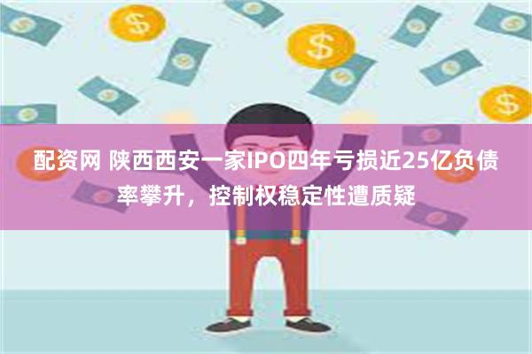 配资网 陕西西安一家IPO四年亏损近25亿负债率攀升，控制权稳定性遭质疑