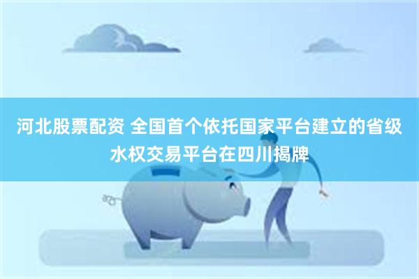 河北股票配资 全国首个依托国家平台建立的省级水权交易平台在四川揭牌