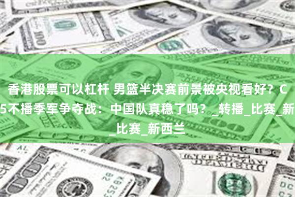 香港股票可以杠杆 男篮半决赛前景被央视看好？CCTV5不播季军争夺战：中国队真稳了吗？_转播_比赛_新西兰