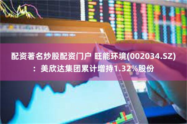 配资著名炒股配资门户 旺能环境(002034.SZ)：美欣达集团累计增持1.32%股份