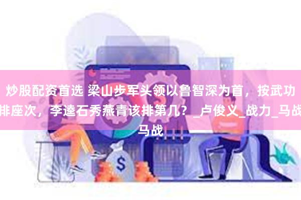 炒股配资首选 梁山步军头领以鲁智深为首，按武功排座次，李逵石秀燕青该排第几？_卢俊义_战力_马战