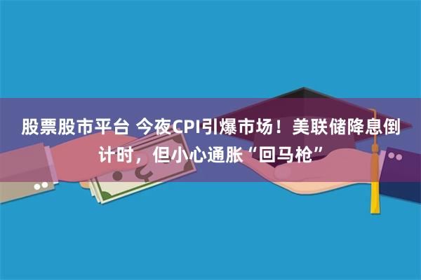 股票股市平台 今夜CPI引爆市场！美联储降息倒计时，但小心通胀“回马枪”