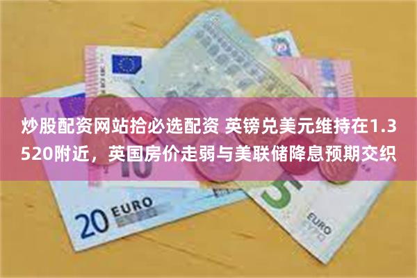炒股配资网站拾必选配资 英镑兑美元维持在1.3520附近，英国房价走弱与美联储降息预期交织