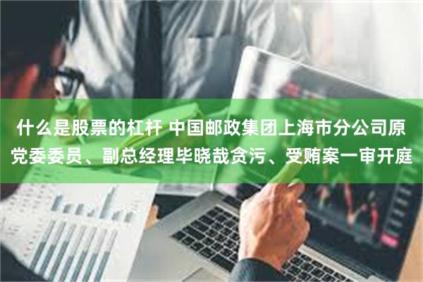 什么是股票的杠杆 中国邮政集团上海市分公司原党委委员、副总经理毕晓哉贪污、受贿案一审开庭
