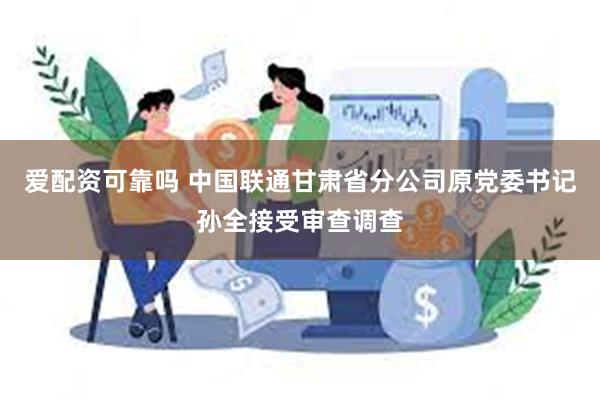 爱配资可靠吗 中国联通甘肃省分公司原党委书记孙全接受审查调查