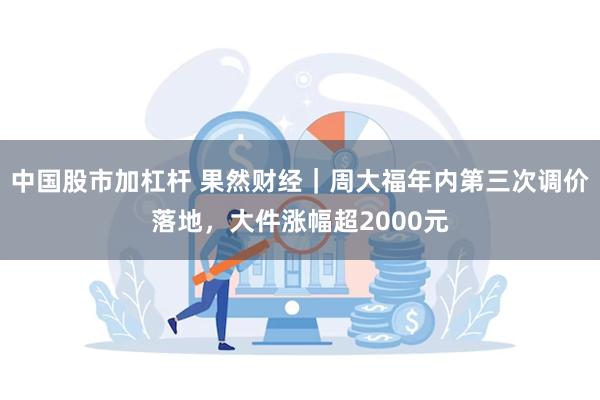 中国股市加杠杆 果然财经｜周大福年内第三次调价落地，大件涨幅超2000元
